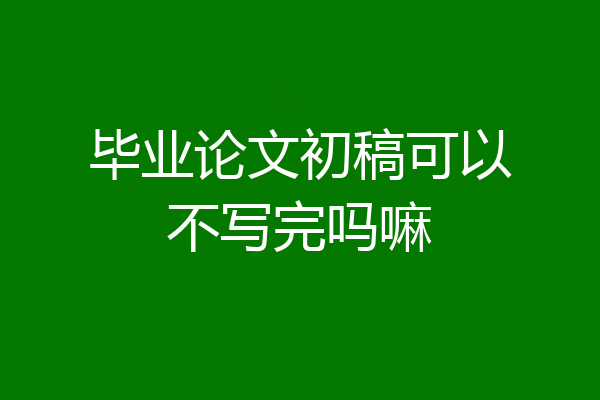 毕业论文初稿可以不写完吗嘛