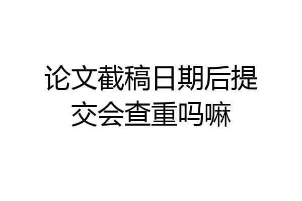 论文截稿日期后提交会查重吗嘛