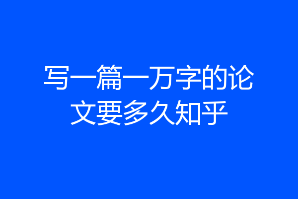 写一篇一万字的论文要多久知乎
