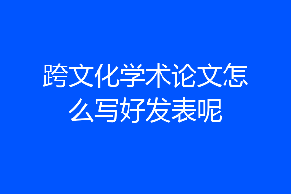 跨文化学术论文怎么写好发表呢