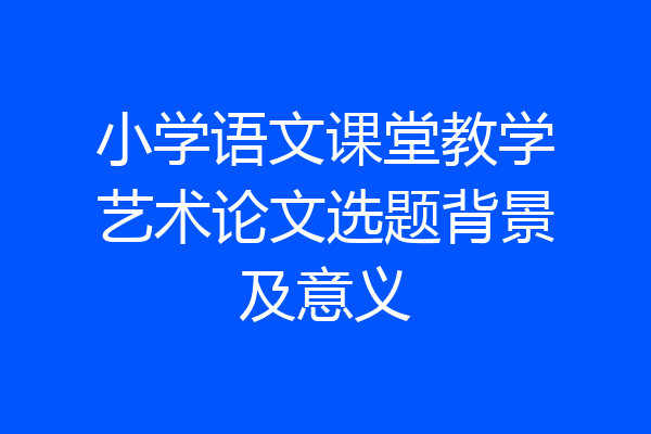 小学语文课堂教学艺术论文选题背景及意义