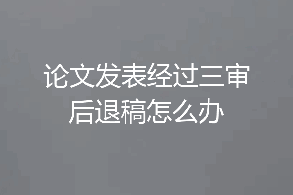 论文发表经过三审后退稿怎么办