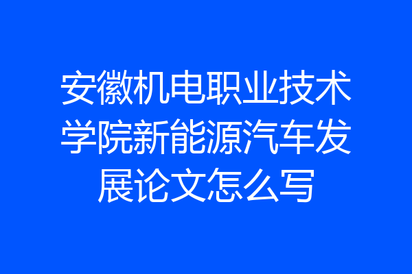 安徽机电职业技术学院新能源汽车发展论文怎么写