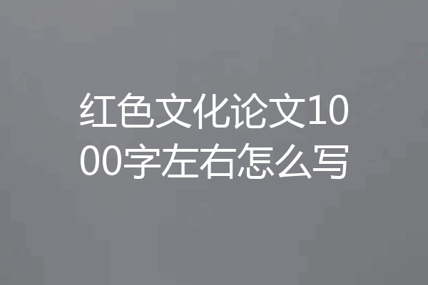 红色文化论文1000字左右怎么写