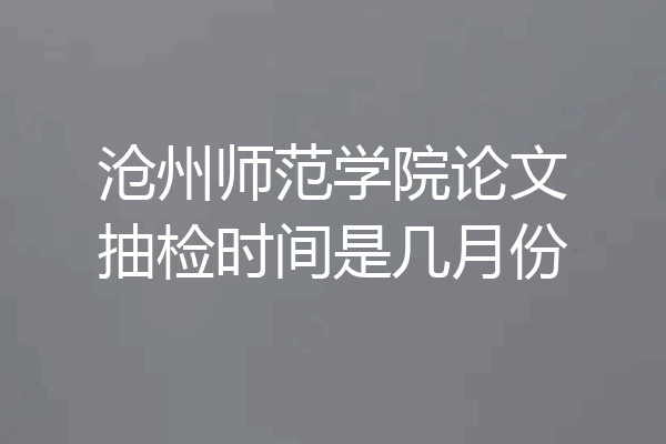 沧州师范学院论文抽检时间是几月份
