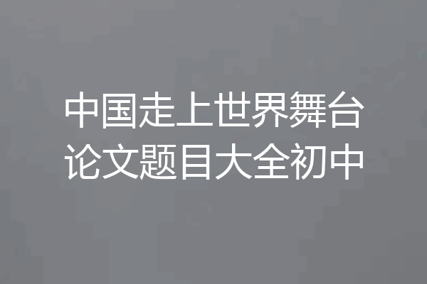 中国走上世界舞台论文题目大全初中