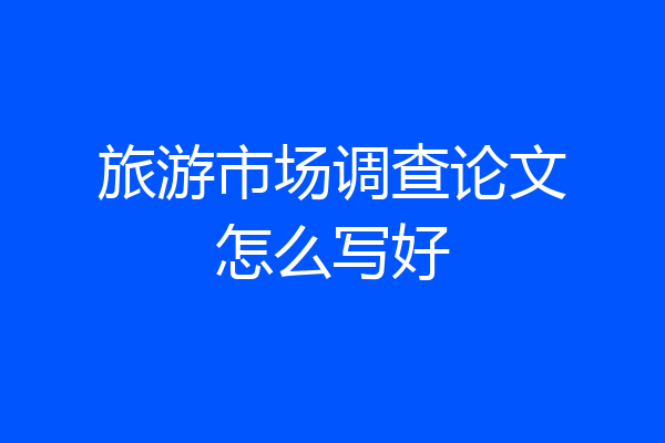 旅游市场调查论文怎么写好