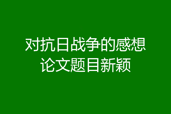 对抗日战争的感想论文题目新颖