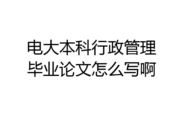 电大本科行政管理毕业论文怎么写啊