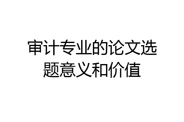 审计专业的论文选题意义和价值