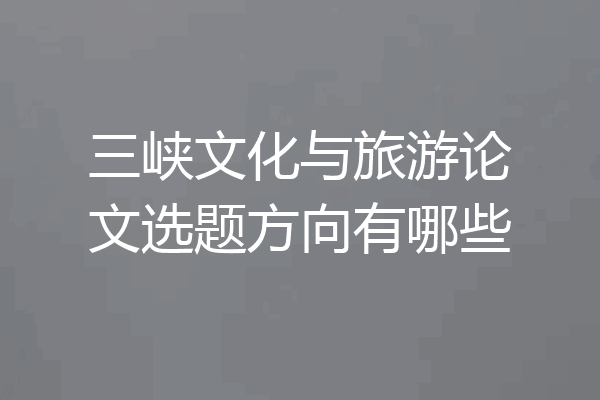 三峡文化与旅游论文选题方向有哪些