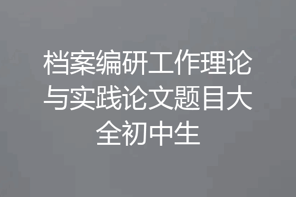 档案编研工作理论与实践论文题目大全初中生