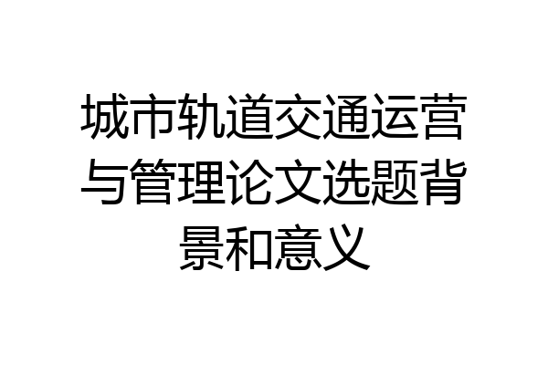 城市轨道交通运营与管理论文选题背景和意义