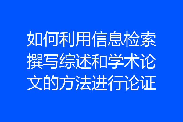 如何利用信息检索撰写综述和学术论文的方法进行论证