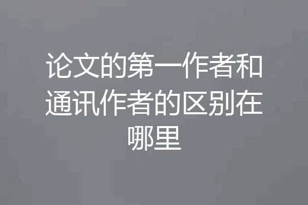 论文的第一作者和通讯作者的区别在哪里