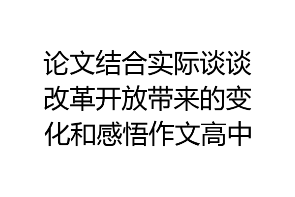 论文结合实际谈谈改革开放带来的变化和感悟作文高中