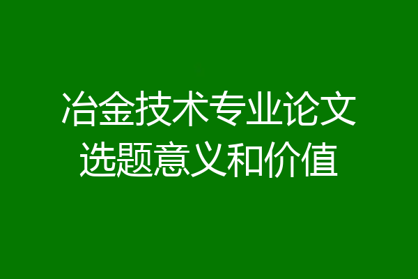 冶金技术专业论文选题意义和价值