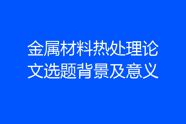 金属材料热处理论文选题背景及意义