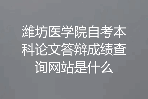 潍坊医学院自考本科论文答辩成绩查询网站是什么