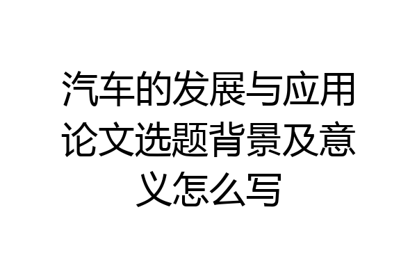 汽车的发展与应用论文选题背景及意义怎么写