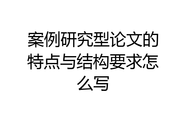 案例研究型论文的特点与结构要求怎么写