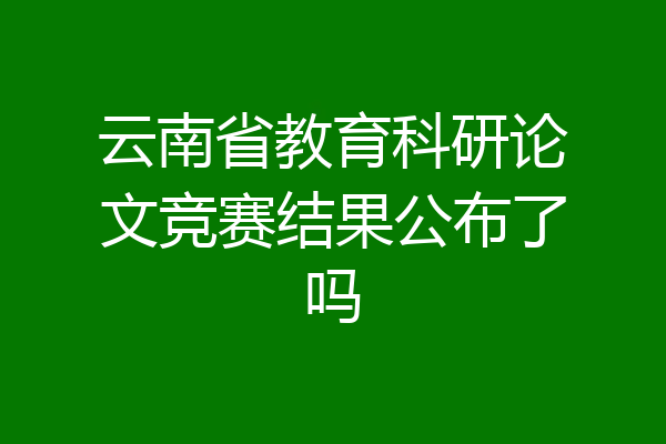 云南省教育科研论文竞赛结果公布了吗