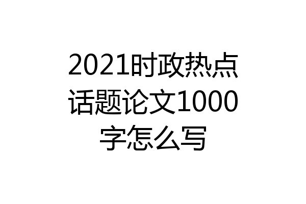 2021时政热点话题论文1000字怎么写