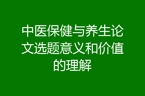 中医保健与养生论文选题意义和价值的理解