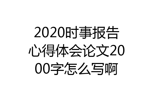 2020时事报告心得体会论文2000字怎么写啊