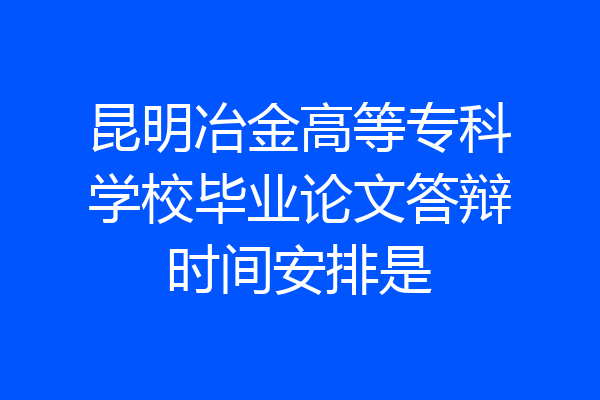 昆明冶金高等专科学校毕业论文答辩时间安排是