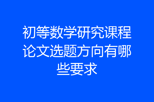 初等数学研究课程论文选题方向有哪些要求