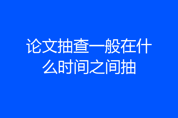 论文抽查一般在什么时间之间抽