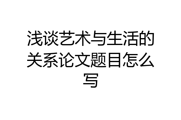 浅谈艺术与生活的关系论文题目怎么写