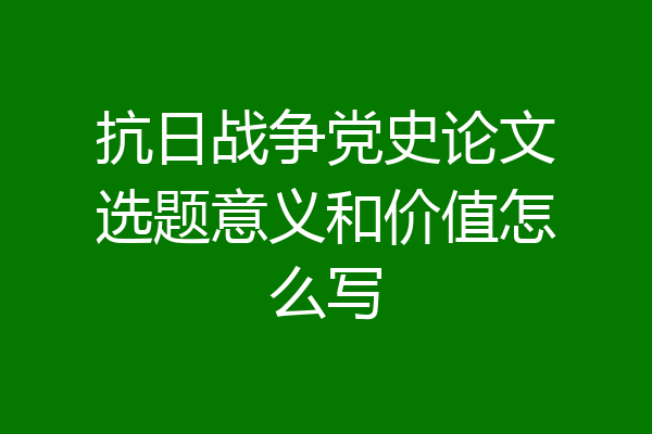 抗日战争党史论文选题意义和价值怎么写