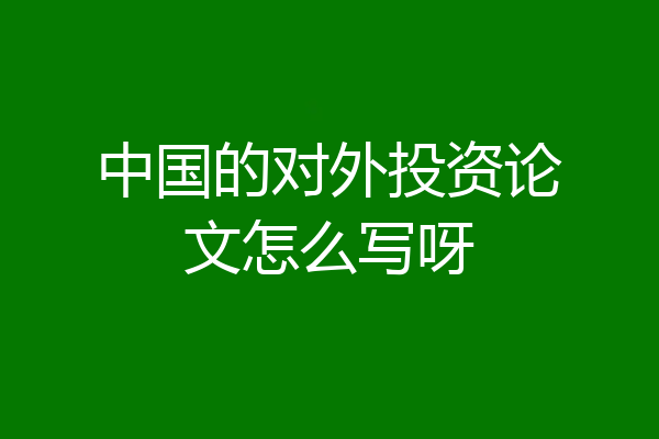 中国的对外投资论文怎么写呀
