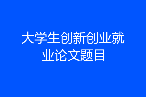 大学生创新创业就业论文题目