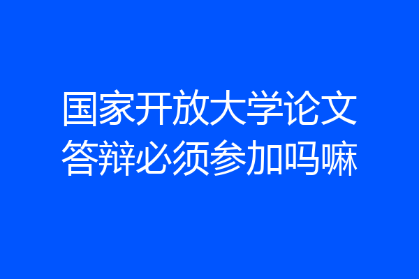 国家开放大学论文答辩必须参加吗嘛