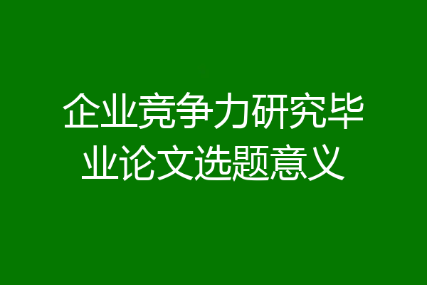 企业竞争力研究毕业论文选题意义