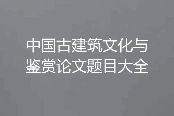 中国古建筑文化与鉴赏论文题目大全