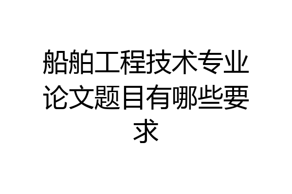 船舶工程技术专业论文题目有哪些要求