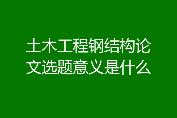 土木工程钢结构论文选题意义是什么