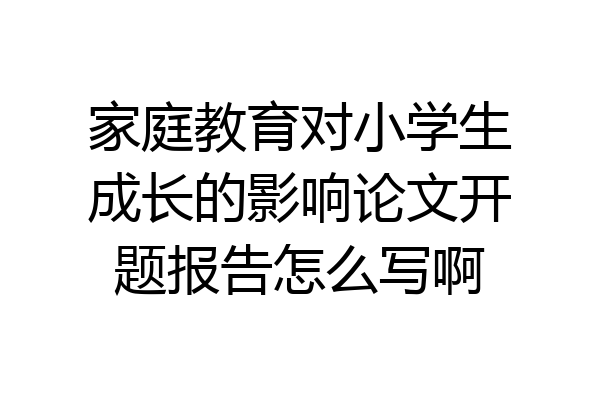 家庭教育对小学生成长的影响论文开题报告怎么写啊
