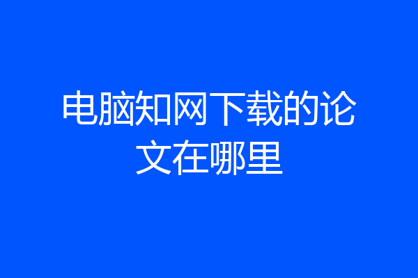 电脑知网下载的论文在哪里