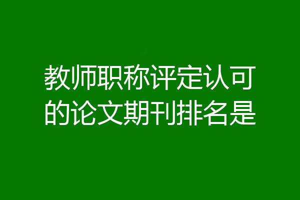教师职称评定认可的论文期刊排名是