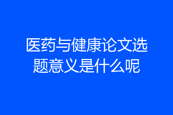 医药与健康论文选题意义是什么呢