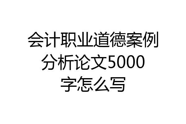 会计职业道德案例分析论文5000字怎么写