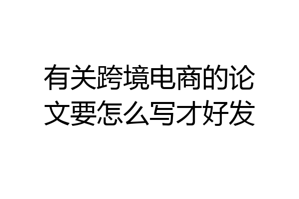 有关跨境电商的论文要怎么写才好发