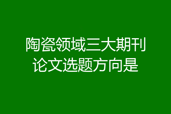陶瓷领域三大期刊论文选题方向是