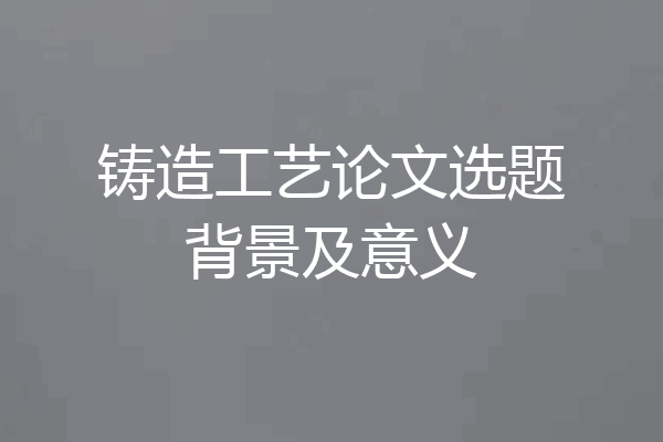 铸造工艺论文选题背景及意义