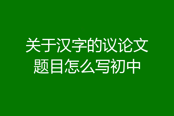 关于汉字的议论文题目怎么写初中